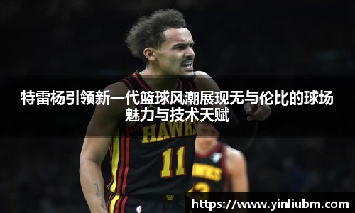 特雷杨引领新一代篮球风潮展现无与伦比的球场魅力与技术天赋